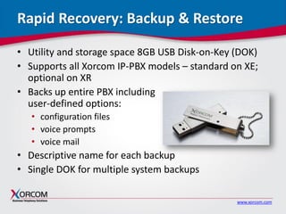www.xorcom.com
Rapid Recovery: Backup & Restore
• Utility and storage space 8GB USB Disk-on-Key (DOK)
• Supports all Xorcom IP-PBX models – standard on XE;
optional on XR
• Backs up entire PBX including
user-defined options:
• configuration files
• voice prompts
• voice mail
• Descriptive name for each backup
• Single DOK for multiple system backups
 