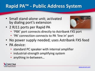 www.xorcom.com
Rapid PA™ - Public Address System
• Small stand-alone unit; activated
by dialing port’s extension
• 2 RJ11 ports per Rapid PA
• ‘PBX’ port connects directly to Astribank FXS port
• ‘PA’ connection connects to PA ‘line in’ port
• No power supply needed; uses Astribank FXS feed
• PA device:
• standard PC speaker with internal amplifier
• industrial-strength amplifying system
• anything in-between…
 