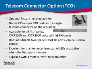 www.xorcom.com
Telecom Connector Option (TCO)
• Optional factory installed add-on
• Unites FXS and/or FXO ports into a single
telecom connector on the rear panel
• Available for all Astribanks,
C/XR2000 and C/XR3000 units with ≥8 FXS ports
• Does not disable front panel FXS/FXO ports; can be used in
parallel
• Excellent for maintenance; front panel LEDs are active
when the Telco port is in use
• Supplied with 3 meters (~9 ft) telecom cable
 
