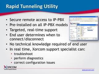 www.xorcom.com
Rapid Tunneling Utility
• Secure remote access to IP-PBX
• Pre-installed on all IP-PBX models
• Targeted, real-time support
• End user determines when to
connect/disconnect
• No technical knowledge required of end user
• In real time, Xorcom support specialist can:
• troubleshoot
• perform diagnostics
• correct configuration issues
 