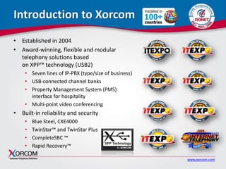 www.xorcom.com
Introduction to Xorcom
• Established in 2004
• Award-winning, flexible and modular
telephony solutions based
on XPP™ technology (USB2)
• Seven lines of IP-PBX (type/size of business)
• USB-connected channel banks
• Property Management System (PMS)
interface for hospitality
• Multi-point video conferencing
• Built-in reliability and security
• Blue Steel, CXE4000
• TwinStar™ and TwinStar Plus
• CompleteSBC ™
• Rapid Recovery™
 