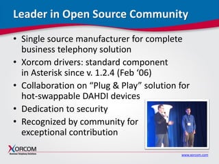 www.xorcom.com
Leader in Open Source Community
• Single source manufacturer for complete
business telephony solution
• Xorcom drivers: standard component
in Asterisk since v. 1.2.4 (Feb ‘06)
• Collaboration on “Plug & Play” solution for
hot-swappable DAHDI devices
• Dedication to security
• Recognized by community for
exceptional contribution
 
