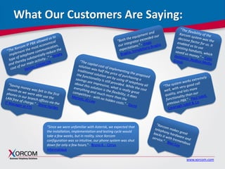 www.xorcom.com
What Our Customers Are Saying:
“Since we were unfamiliar with Asterisk, we expected that
the installation, implementation and testing cycle would
take a few weeks, but in reality, since Xorcom
configuration was so intuitive, our phone system was shut
down for only a few hours.” - Bruno K. - Cirrus
Informatique
 