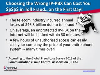 www.xorcom.com
Choosing the Wrong IP-PBX Can Cost You
$$$$$ in Toll Fraud…on the First Day!
• The telecom industry incurred annual
losses of $46.3 billion due to toll fraud.*
• On average, an unprotected IP-PBX on the
Internet will be hacked within 30 minutes.
• A few hours of unauthorized access can easily
cost your company the price of your entire phone
system -- many times over!
* According to the Global Fraud Loss Survey 2013 of the
Communications Fraud Control Association (CFCA).
 