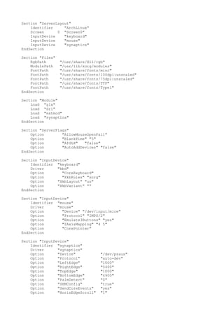 Section "ServerLayout"
Identifier "ArchLinux"
Screen 0 "Screen0"
InputDevice "keyboard"
InputDevice "mouse"
InputDevice "synaptics"
EndSection
Section "Files"
RgbPath "/usr/share/X11/rgb"
ModulePath "/usr/lib/xorg/modules"
FontPath "/usr/share/fonts/misc"
FontPath "/usr/share/fonts/100dpi:unscaled"
FontPath "/usr/share/fonts/75dpi:unscaled"
FontPath "/usr/share/fonts/TTF"
FontPath "/usr/share/fonts/Type1"
EndSection
Section "Module"
Load "glx"
Load "dri"
Load "extmod"
Load "synaptics"
EndSection
Section "ServerFlags"
Option "AllowMouseOpenFail"
Option "BlankTime" "5"
Option "AIGLX" "false"
Option "AutoAddDevices" "false"
EndSection
Section "InputDevice"
Identifier "keyboard"
Driver "kbd"
Option "CoreKeyboard"
Option "XkbRules" "xorg"
Option "XkbLayout" "us"
Option "XkbVariant" ""
EndSection
Section "InputDevice"
Identifier "mouse"
Driver "mouse"
Option "Device" "/dev/input/mice"
Option "Protocol" "IMPS/2"
Option "Emulate3Buttons" "yes"
Option "ZAxisMapping" "4 5"
Option "CorePointer"
EndSection
Section "InputDevice"
Identifier "synaptics"
Driver "synaptics"
Option "Device" "/dev/psaux"
Option "Protocol" "auto-dev"
Option "LeftEdge" "1000"
Option "RightEdge" "5400"
Option "TopEdge" "1000"
Option "BottomEdge" "4900"
Option "PalmDetect" "0"
Option "SHMConfig" "true"
Option "SendCoreEvents" "yes"
Option "HorizEdgeScroll" "1"
 
