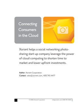 Connecting
    Consumers
    in the Cloud

    Xoriant helps a social networking photo-
    sharing start-up company leverage the power
    of cloud computing to shorten time to
    market and lower upfront investments.

    Author: Xoriant Corporation
    Contact: sales@xoriant.com, 408.743.4477




1             © 2008 | Xoriant Corporation   info@xoriant.com | 408.743.4400
 