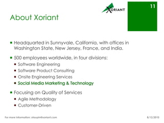 About XoriantHeadquarted in Sunnyvale, California, with offices in Washington State, New Jersey, France, and India.500 employees worldwide, in four divisions:Software EngineeringSoftware Product ConsultingOnsite Engineering ServicesSocial Media Marketing & TechnologyFocusing on Quality of Services Agile MethodologyCustomer-Driven8/16/10For more information: otaupin@xoriant.com 11