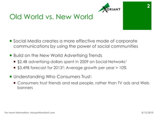 Old World vs. New WorldSocial Media creates a more effective mode of corporate communication by using the power of social communitiesBuild on the New World Advertising Trends$2.4B advertising dollars spent in 2009 on Social Networks1$3.49B forecast for 20132: 10% average growth per yearUnderstand Who Consumers Trust:  Consumers trust friends and real people, rather than TV ads and Web banners8/16/10For more information: otaupin@xoriant.com 2