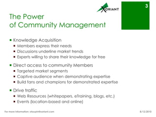 The Powerof Community ManagementKnowledge AcquisitionMembers express their needsDiscussions underline market trendsExperts willing to share their knowledge for freeDirect access to community MembersTargeted market segmentsCaptive audience when demonstrating expertiseBuild fans and champions for demonstrated expertiseDrive trafficWeb Resources (whitepapers, eTraining, blogs, etc.)Events (location-based and online)8/16/10For more information: otaupin@xoriant.com 3