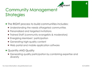 Community Management StrategiesThe RIGHT process to build communities includes:Understanding the needs of targeted communitiesPersonalized and targeted invitationsTrained Staff (community evangelists & moderators)Energizing Members’ participationGenerating high-quality contentWeb portal and mobile application softwareQuantity AND QualityGenerating quality participation by combining expertise and diversity8/16/10For more information: otaupin@xoriant.com 4