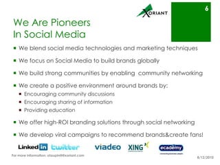 We Are Pioneers In Social MediaWe blend social media technologies and marketing techniquesWe focus on Social Media to build brands globallyWe build strong communities by enabling  community networkingWe create a positive environment around brands by:Encouraging community discussionsEncouraging the sharing of informationProviding educationWe offer high-ROI branding solutions through social networkingWe develop viral campaigns to recommend brands & create fans!8/16/106For more information: otaupin@@xoriant.com