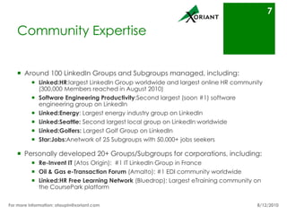 Community ExpertiseAppreciatively 100 LinkedIn Groups and Subgroups managed, including:Linked:HR: largest LinkedIn Group worldwide and largest online HR community (300,000 Members reached in August 2010)Software Engineering Productivity:Will soon be the largest software engineering group on LinkedIn Linked:Energy: Largest energy industry group on LinkedInLinked:Seattle: Second largest local group on LinkedIn worldwideLinked:Golfers: Largest Golf Group on LinkedInStar:Jobs: A network of 25 Subgroups with 50,000+ job seekersPersonally developed 20+ Groups/Subgroups for corporations, including:Re-Invent IT (Atos Origin):  #1 IT LinkedIn Group in FranceOil & Gas e-Transaction Forum (Amalto): #1 EDI community worldwideLinked:HR Free Learning Network (Bluedrop): Largest eTraining community on the CoursePark platform8/16/10For more information: otaupin@xoriant.com 7