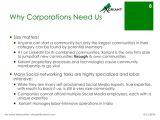 Why Corporations Need UsSize matters! Anyone can start a community but only the largest communities in their category can be found by potential Members#1 on LinkedIn for its combined communities, Xoriant is the only firm able to jumpstart new communities through its own communitiesXoriant proprietary processes and technologies cause community membership to go viralMany Social networking tasks are highly specialized and labor intensive:While they are many self-proclaimed Social Media experts, true expertise, with results to back it up, is still a very rare commodityCompanies cannot afford multiple Social Media employees, each with a unique expertise Xoriant manages labor-intensive operations in India8/16/10For more information: otaupin@xoriant.com 8