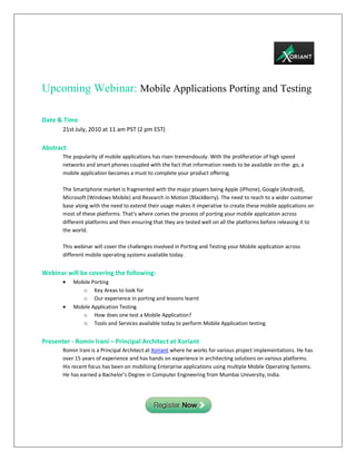 Upcoming Webinar: Mobile Applications Porting and Testing

Date & Time
       21st July, 2010 at 11 am PST (2 pm EST)

Abstract
       The popularity of mobile applications has risen tremendously. With the proliferation of high speed
       networks and smart phones coupled with the fact that information needs to be available on-the- go, a
       mobile application becomes a must to complete your product offering.

       The Smartphone market is fragmented with the major players being Apple (iPhone), Google (Android),
       Microsoft (Windows Mobile) and Research in Motion (BlackBerry). The need to reach to a wider customer
       base along with the need to extend their usage makes it imperative to create these mobile applications on
       most of these platforms. That’s where comes the process of porting your mobile application across
       different platforms and then ensuring that they are tested well on all the platforms before releasing it to
       the world.

       This webinar will cover the challenges involved in Porting and Testing your Mobile application across
       different mobile operating systems available today.


Webinar will be covering the following:
           Mobile Porting
              o Key Areas to look for
              o Our experience in porting and lessons learnt
           Mobile Application Testing
              o How does one test a Mobile Application?
              o Tools and Services available today to perform Mobile Application testing

Presenter - Romin Irani – Principal Architect at Xoriant
       Romin Irani is a Principal Architect at Xoriant where he works for various project implementations. He has
       over 15 years of experience and has hands on experience in architecting solutions on various platforms.
       His recent focus has been on mobilizing Enterprise applications using multiple Mobile Operating Systems.
       He has earned a Bachelor’s Degree in Computer Engineering from Mumbai University, India.
 