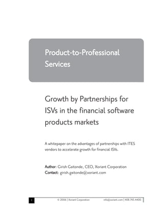 Product-to-Professional
    Services


    Growth by Partnerships for
    ISVs in the financial software
    products markets

    A whitepaper on the advantages of partnerships with ITES
    vendors to accelerate growth for financial ISVs.


    Author: Girish Gaitonde, CEO, Xoriant Corporation
    Contact: girish.gaitonde@xoriant.com




1          © 2006 | Xoriant Corporation   info@xoriant.com | 408.743.4400
 
