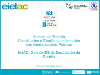 Xornada de Traballo
Coordinación e Difusión da Información
    nas Administracións Públicas

IdeAC: O nodo IDE da Deputación da
             Coruña

           Pedro A. González Pérez
 