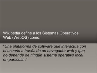 Wikipedia define a los Sistemas Operativos Web (WebOS) como: “ Una plataforma de software que interactúa con el usuario a través de un navegador web y que no depende de ningún sistema operativo local en particular .”  
