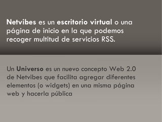 Netvibes es un escritorio virtual o una
página de inicio en la que podemos
recoger multitud de servicios RSS.


Un Universo es un nuevo concepto Web 2.0
de Netvibes que facilita agregar diferentes
elementos (o widgets) en una misma página
web y hacerla pública
 