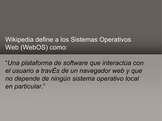 Wikipedia define a los Sistemas Operativos
Web (WebOS) como:

“Una plataforma de software que interactúa con
el usuario a través de un navegador web y que
no depende de ningún sistema operativo local
en particular.”
 