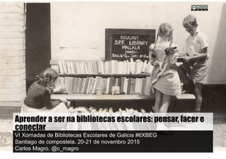 Aprender a ser nas bibliotecas escolares: pensar, facer e
conectar
VI Xornadas de Bibliotecas Escolares de Galicia #6XBEG
Santiago de compostela. 20-21 de novembro 2015
Carlos Magro. @c_magro
 