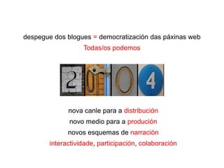 despegue dos blogues = democratización das páxinas web
Todas/os podemos
nova canle para a distribución
novo medio para a produción
novos esquemas de narración
interactividade, participación, colaboración
 