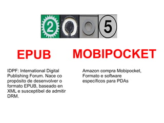 IDPF: International Digital
Publishing Forum. Nace co
propósito de desenvolver o
formato EPUB, baseado en
XML e susceptíbel de admitir
DRM.
EPUB MOBIPOCKET
Amazon compra Mobipocket,
Formato e software
específicos para PDAs
 
