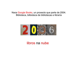 Nace Google Books, un proxecto que parte de 2004.
Biblioteca, bilbioteca de bibliotecas e libraría
libros na nube
 