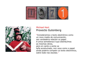 Michael Hart
Proxecto Gutenberg
"Consideramos o texto electrónico como
un novo medio de comunicación,
sen verdadeira relación co papel.
A única semellanza é que distribuímos
as mesmas obras,
pero en canto a xente se
teña acostumado, non vexo como o papel
aínda podería competir co texto electrónico,
sobre todo nas escolas."
 