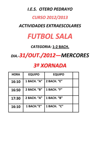 I.E.S. OTERO PEDRAYO
            CURSO 2012/2013
    ACTIVIDADES EXTRAESCOLARES

         FUTBOL SALA
           CATEGORIA: 1-2 BACH.

DIA.-31/OUT./2012—MERCORES

             3ª XORNADA
HORA     EQUIPO           EQUIPO

16:10   1 BACH. “A”   2 BACH. “E”

16:50   2 BACH. “B”   1 BACH. “F”

17:30   2 BACH. “A”   1 BACH. “B”

16:10   1 BACH.”E”    1 BACH. “C”
 