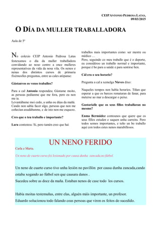 CEIPANTONIO PEDROSA LATAS,
09/03/2015
O DÍA DA MULLER TRABALLADORA
Aula de 5º
No colexio CEIP Antonio Pedrosa Latas
festexamos o día da muller traballadora
convidando ao noso centro a once mulleres
representativas da vida da nosa vila. Os nenos e
nenas dos distintos cursos de primaria
fixémoslles preguntas, entre as cales atópanse:
Gústanvos os vosos traballos?
Para a cal Antonia respondeu; Gústame moito,
as persoas pedíanme que me fora, pero eu non
me ia.
Levantábame moi cedo, a unha ou dúas da mañá.
Cando non sabía facer algo, persoas que non me
coñecían axudábanme, e de isto non me esquezo.
Cres que o teu traballo e importante?
Lara contestou: Si, pero tamén creo que hai
traballos mais importantes como: ser mestre ou
médico …
Pero, seguindo co meu traballo que é o deporte,
eu considéroo un traballo normal e importante,
porque é bo para a saúde e para sentirse ben.
Cál era o seu horario?
Pregunta a cal a xemelga Nieves dixo:
Naqueles tempos non había horarios. Tiñan que
esperar a que os barcos remataran de fanar, para
meterse ao mar a descargar o peixe.
Gustaríalle que os seus fillos traballaran no
mesmo?
Enma Bermúdez contounos que quere que os
seus fillos estuden e saquen unha carreira. Pero
todos somos importantes, e teño un bo traballo
aquí con todos estes nenos marabillosos.
UN NENO FERIDO
Carla e Marta.
Un neno de cuarto curso foi lesionado por causa dunha zancada,no fútbol.
Un neno de cuarto curso tivo unha lesión no pavillón por causa dunha zancada,cando
estaba xogando ao fútbol sen que causara danos .
Sucedeu sobre as doce da maña. Estaban nenos de case todo los cursos.
Había moitas testemuñas, entre elas, alguén máis importante, un profesor.
Eduardo solucionou todo falando coas persoas que viron os feitos do sucedido.
 