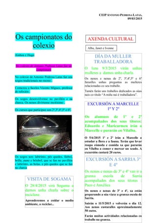 CEIPANTONIO PEDROSA LATAS,
09/03/2015
Os campionatos do
colexio
Ainhoa e Hugo
No colexio de Antonio Pedrosa Latas fan un
campionato
No colexio de Antonio Pedrosa Latas fan uns
xogos tradicionais no recreo .
Comezou a facelos Vicente Míguez, profesor
de relixión .
Os xogos desenvólvense no pavillón e na
charca. Os nenos divírtense moitísimo .
Os cursos que participan son 2º,3º,4º,5º e 6º.
Os xogos son: labirinto, pés quedos, fútbol,
brille, pano e béisbol, que se fan no pavillón
e labirinto, as bolas. e pés quedos que se fan
na charca
EXCURSIÓN A MARCELLE
1º Y 2º
Os alumnos de 1º e 2º
acompañados dos seus titores:
Eduardo e Maricarmen irán a
Marcelle e pararán en Vilalba.
O 5/6/2015 1º e 2º irán a Marcelle a
estudar a flora e a fauna. Terán que levar
roupa cómoda e comida xa que pararán
en Vilalba a comer e mercar un xeado. A
excursión custará 20 euros.
EXCURSIÓN A SARRIA 3º
E 4º
Os nenos e nenas de 3º e 4º van ir a
granxa escola de Sarria
acompañados dos seus titores :
Paco e Anxélica
Os nenos e nenas de 3º e 4º, xa están
preparando a súa viaxe a granxa escola de
Sarria.
Sairán o 11/5/2015 e volverán o día 12.
Aos nenos custaralles aproximadamente
50 euros.
Farán moitas actividades relacionadas co
traballo na granxa.
DÍA DA MULLER
TRABALLADORA
O luns 9/3/2015 virán unhas
mulleres a darnos unha charla.
Os nenos e nenas de 2º, 3º,4º,5º e 6º
faranlles unhas preguntas as mulleres
relacionadas co seu traballo.
Tamén farán uns traballos dedicados as súas
nais co título “A miña nai é traballadora”.
Alba, Janet e Ivonne
AXENDA CULTURAL
VISITA DE SOGAMA
O 28/4/2015 virá Sogama a
darnos unha charla sobre o
reciclaxe.
Aprenderemos a coidar o medio
ambiente, a reciclar...
 
