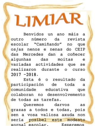 Benvidos un ano máis a
outro número da revista
escolar “Camiñando” no que
os/as nenos e nenas do CEIP
das Mercedes dan a coñecer
algunhas das moitas e
variadas actividades que se
realizaron durante o curso
2017 -2018.
Esta é o resultado da
participación de toda a
comunidade educativa que
colaboran no desenvolvemento
de todas as tarefas.
Queremos darvos as
grazas a todos e todas, pois
sen a vosa valiosa axuda non
sería posíbel este modesto
 