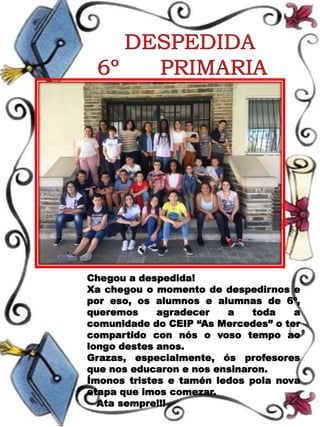 Chegou a despedida!
Xa chegou o momento de despedirnos e
por eso, os alumnos e alumnas de 6º,
queremos agradecer a toda a
comunidade do CEIP “As Mercedes” o ter
compartido con nós o voso tempo ao
longo destes anos.
Grazas, especialmente, ós profesores
que nos educaron e nos ensinaron.
Ímonos tristes e tamén ledos pola nova
etapa que imos comezar.
Ata sempre!!!
 