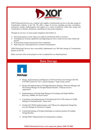 XOR Professional Services are a channel only supplier of professional services to the data storage &
Virtualization industry in the UK. We offer a range of services including pre-sales consultancy,
architecture, design, implementation and support on a variety of platforms within data storage and
virtualisation to resellers, distributors, manufacturers and system integrators.

Through our services, we assist system integrators and resellers in

    Delivering projects in areas where you might be stretched for skills or resources.
    Extending your in-house capabilities and supporting you with a virtual services team without the
    payroll.
    In protecting existing customer base from competitors
    Improving your value proposition to customers and prospects

XOR Professional Services have successfully implemented over 500 Data Storage & Virtualization
projects in the UK.

Below are some of the recent projects we have completed for our channel partners.



                                           Data Storage



        :

                Design, Implementation and Migration of SAP and Oracle onto NetApp FAS3140 ,
                FAS 6030 systems for Tier-1 systems integrator / large county council.

                Design and implementation of NetApp Operations Manager, Protection Manager and
                Provisioning Manager for NetApp Platinum Reseller / Financial services
                organization.

                Implementation of NetApp Snap Manager for Exchange and Single Mailbox
                Recovery ( SMBR ) for local Council

                Consultancy and implementation of NetApp based Citrix VDI solution of 10,000
                desktops for leading Reseller / Retail store

                NetApp FAS 2050A Implementation with VMware & configuration Netapp Site
                recovery Manager for Insurance Company

                Customized training on NetApp technologies at customer premises for leading
                NetApp Reseller.

                NetApp OSSV Implementation for transportation company




                   XOR Professional Services | www.xorps.com | phone: 0208 736 5882
 