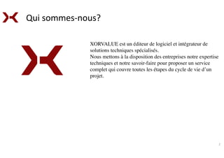 XORVALUE est un éditeur de logiciel et intégrateur de
solutions techniques spécialisés.
Nous mettons à la disposition des entreprises notre expertise
techniques et notre savoir-faire pour proposer un service
complet qui couvre toutes les étapes du cycle de vie d’un
projet.
	
  
	
  	
  
2	
  
Qui	
  sommes-­‐nous?	
  
 