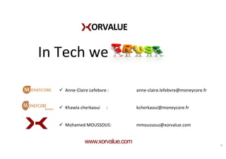 ORVALUE	
  
In	
  Tech	
  we	
  
www.xorvalue.com 8	
  
	
  
ü  Anne-­‐Claire	
  Lefebvre	
  : 	
   	
  anne-­‐claire.lefebvre@moneycore.fr	
  
ü  Khawla	
  cherkaoui	
  	
  	
  	
  	
  	
  :	
   	
   	
  kcherkaoui@moneycore.fr	
  
ü  Mohamed	
  MOUSSOUS:	
   	
   	
  mmoussous@xorvalue.com	
  
 