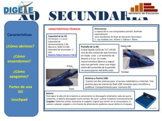XO SECUNDARIA
                    CARACTERÍSTICAS TÉCNICAS                           Dimensiones
                                                                       La laptop XO es una computadora portátil, diseñada
Características     Capacidad de las XO
                                                                       especialmente
                                                                        para estudiantes de Nivel de Educación Secundaria.
                    XO Modelo 1.5 (azul)                               1.- Sus medidas son: 242mm × 228mm × 30mm.
                    Capacidad de
                    almacenamiento 2 Gb
¿Cómo abrimos?      Memoria RAM 512 Mb                  Pantalla de la XO:
                    Velocidad del procesador 1          Cristal líquido (LCD) de 7.5" (19.05
                    GHz                                 cm) de alta resolución que funciona
                    Sistema Fedora Gnome 2.26.3
   ¿Cómo                                                en modo color y al momento de
                                                        llevarlo a la luz en modo
encendemos?                                             monocromático (blanco y negro)
                                                        esto nos permite tener una mejor
                                                        visión del contenido de la pantalla
                                                        sin preocuparnos del brillo solar.
   ¿Cómo
 apagamos?                                                  Antenas y Puerto USB:
                                                            Cuenta con dos antenas para el acceso inalámbrico a Internet. Tres
                                                            puertos para las memorias flash USB. Conector para micrófono y
 Partes de una                                              audífono. Compartimiento para memoria SD.

      XO          Batería:
                  Para lograr la vida útil de la batería es conveniente no descargarla totalmente cada vez que la
  touchpad        utilizamos, ni dejarla descargada mucho tiempo. No sacar y poner la batería innecesariamente
                  Cargador: Debemos utilizar solamente el cargador original que vienen en la computadora. Si
                  usamos cualquier cargador u otra fuente de alimentación podemos causar daños en el equipo.
 