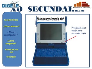 XO SECUNDARIA
Características

¿Cómo abrimos?
                  Presionamos el
                  botón para
   ¿Cómo
                  encender la XO.
encendemos?

   ¿Cómo
 apagamos?

 Partes de una
      XO
  touchpad
 