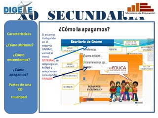 XO SECUNDARIA
Características   Si estamos
                  trabajando
                  en el
¿Cómo abrimos?    entorno
                  GNOME,
                  vamos al
   ¿Cómo          menú
encendemos?       SISTEMAS, se
                  despliega un
                  MENÚ y
   ¿Cómo          seleccionam
 apagamos?        os la opción
                  APAGAR

 Partes de una
      XO
  touchpad
 