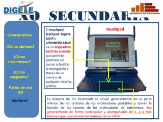 XO SECUNDARIA
                  El touchpad,                        touchpad
Características   trackpad, tapete
                  táctil o
                  alfombrilla táctil
¿Cómo abrimos?    es un dispositivo
                  táctil de entrada
   ¿Cómo          que permite
encendemos?       controlar un
                  cursor o facilitar
                  la navegación a
   ¿Cómo          través de un
 apagamos?        menú o de
                  cualquier interfaz
 Partes de una    gráfica.
      XO
  touchpad        La mayoría de los touchpads se sitúan generalmente en la parte
                  inferior de los teclados de los ordenadores portátiles y toman la
                  función de los ratones de los ordenadores de sobremesa. Son
                  generalmente de forma rectangular y acompañados de 1, 2 o más
                  botones que representan los botones de un ratón.
 
