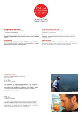 ACABADO E PRESENTACIÓN                                                         ACABADO Y PRESENTACIÓN
                        ½ xiro de muíño con pementa de Xamaica                                         ½ giro de molinillo con pimienta de Jamaica
                        2 dl aceite de oliva arbequina                                                 2 dl aceite de oliva arbequina

                        Rematar o prato na mesa con pementa de Xamaica recentemente moída e            Terminar el plato en la mesa con pimienta de Jamaica recién molida
                        aceite de oliva arbequina ou similar para contrarrestar a acidez da xelatina   y aceite de oliva arbequina o similar para contrarrestar la acidez de la
                        de paixón.                                                                     gelatina de pasión.

                        Observacións                                                                   Observaciones
                        Propiedades organolépticas do aceite de oliva: Para a preparación deste        Propiedades organolépticas del aceite de oliva: Para la preparación de
                        prato é de moita importancia a utilización dun aceite suave, fino, de sabor    este plato es de mucha importancia la utilización de un aceite suave, fino,
                        afroitado intenso con toques de mazá e plátano.                                de sabor afrutado intenso con toques de manzana y plátano.




                        XOSé E XOáN CANNAS
                        Restaurante Pepe Vieira-Camiño da Serpe
                        Sanxenxo. Galicia

                        Martes 23
                        18.45 - 20.00 h
                        Cunqueiro. Fórum Viño

                        Para os amantes dos neologismos gastronómicos aí vai un que une
                        máis se cabe o quefacer profesional dos irmáns Cannas: enocociña. O
                        viño como fonte de inspiración na creación de novos pratos. A cociña
                        ao servizo do viño e viceversa. Cociña e viño nun só paradigma. á
                        excelencia desde a humildade.
                                                                                                                                                                       XOSé CANNAS




                        Martes 23
                        18.45 - 20.00 h
                        Cunqueiro. Fórum Vino

                        Para los amantes de los neologismos gastronómicos ahí va uno que
                        une más si cabe el quehacer profesional de los hermanos Cannas:
                        enococina. El vino como fuente de inspiración en la creación de nuevos
                        platos. La cocina al servicio del vino y viceversa. Cocina y vino en un
                        solo paradigma. A la excelencia desde la humildad.
dñ: marujas creativas




                                                                                                                                                                       XOáN CANNAS
 