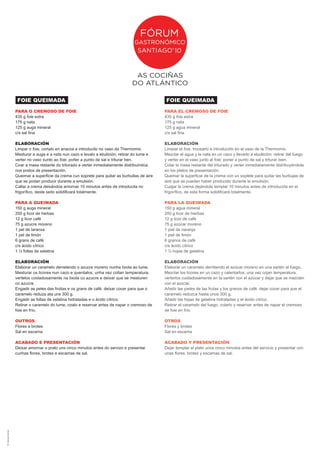 FOIE QUEIMADA                                                                FOIE QUEIMADA
                        PARA O CREMOSO DE FOIE                                                       PARA EL CREMOSO DE FOIE
                        435 g foie extra                                                             435 g foie extra
                        175 g nata                                                                   175 g nata
                        125 g auga mineral                                                           125 g agua mineral
                        c/s sal fina                                                                 c/s sal fina

                        ELABORACIÓN                                                                  ELABORACIÓN
                        Limpar o foie, cortalo en anacos e introducilo no vaso da Thermomix.         Limpiar el foie, trocearlo e introducirlo en el vaso de la Thermomix.
                        Mesturar a auga e a nata nun cazo e levalo a ebulición; retirar do lume e    Mezclar el agua y la nata en un cazo y llevarlo a ebullición; retirar del fuego
                        verter no vaso xunto ao foie; poñer a punto de sal e triturar ben.           y verter en el vaso junto al foie; poner a punto de sal y triturar bien.
                        Coar a masa restante do triturado e verter inmediatamente distribuíndoa      Colar la masa restante del triturado y verter inmediatamente distribuyéndola
                        nos pratos de presentación.                                                  en los platos de presentación.
                        Queimar a superficie da crema cun soprete para quitar as burbullas de aire   Quemar la superficie de la crema con un soplete para quitar las burbujas de
                        que se podan producir durante a emulsión.                                    aire que se puedan haber producido durante la emulsión.
                        Callar a crema deixándoa amornar 10 minutos antes de introducila no          Cuajar la crema dejándola templar 10 minutos antes de introducirla en el
                        frigorífico, deste xeito solidificará totalmente.                            frigorífico, de esta forma solidificará totalmente.

                        PARA A QUEIMADA                                                              PARA LA QUEIMADA
                        150 g auga mineral                                                           150 g agua mineral
                        200 g licor de herbas                                                        200 g licor de hierbas
                        12 g licor café                                                              12 g licor de café
                        75 g azucre moreno                                                           75 g azúcar moreno
                        1 pel de laranxa                                                             1 piel de naranja
                        1 pel de limón                                                               1 piel de limón
                        6 grans de café                                                              6 granos de café
                        c/s ácido cítrico                                                            c/s ácido cítrico
                        1 ½ follas de xelatina                                                       1 ½ hojas de gelatina

                        ELABORACIÓN                                                                  ELABORACIÓN
                        Elaborar un caramelo derretendo o azucre moreno nunha tixola ao lume.        Elaborar un caramelo derritiendo el azúcar moreno en una sartén al fuego.
                        Mesturar os licores nun cazo e quentalos; unha vez collan temperatura,       Mezclar los licores en un cazo y calentarlos; una vez cojan temperatura,
                        vertelos coidadosamente na tixola co azucre e deixar que se mesturen         verterlos cuidadosamente en la sartén con el azúcar y dejar que se mezclen
                        co azucre.                                                                   con el azúcar.
                        Engadir as peles das froitas e os grans de café, deixar cocer para que o     Añadir las pieles de las frutas y los granos de café, dejar cocer para que el
                        caramelo reduza ata uns 300 g.                                               caramelo reduzca hasta unos 300 g.
                        Engadir as follas de xelatina hidratadas e o ácido cítrico.                  Añadir las hojas de gelatina hidratadas y el ácido cítrico.
                        Retirar o caramelo do lume, coalo e reservar antes de napar o cremoso de     Retirar el caramelo del fuego, colarlo y reservar antes de napar el cremoso
                        foie en frío.                                                                de foie en frío.

                        OUTROS                                                                       OTROS
                        Flores e brotes                                                              Flores y brotes
                        Sal en escama                                                                Sal en escama

                        ACABADO E PRESENTACIÓN                                                       ACABADO Y PRESENTACIÓN
                        Deixar amornar o prato uns cinco minutos antes do servizo e presentar        Dejar templar el plato unos cinco minutos antes del servicio y presentar con
                        cunhas flores, brotes e escamas de sal.                                      unas flores, brotes y escamas de sal.
dñ: marujas creativas
 