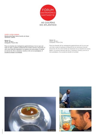 XOSé E XOáN CANNAS
                        Restaurante Pepe Vieira-Camiño da Serpe
                        Sanxenxo. Galicia

                        Martes 23                                                                Martes 23
                        18.45 - 20.00 h                                                          18.45 - 20.00 h
                        Cunqueiro. Fórum Viño                                                    Cunqueiro. Fórum Vino

                        Para os amantes dos neologismos gastronómicos aí vai un que une          Para los amantes de los neologismos gastronómicos ahí va uno que
                        máis se cabe o quefacer profesional dos irmáns Cannas: enocociña. O      une más si cabe el quehacer profesional de los hermanos Cannas:
                        viño como fonte de inspiración na creación de novos pratos. A cociña     enococina. El vino como fuente de inspiración en la creación de nuevos
                        ao servizo do viño e viceversa. Cociña e viño nun só paradigma. á        platos. La cocina al servicio del vino y viceversa. Cocina y vino en un
                        excelencia desde a humildade.                                            solo paradigma. A la excelencia desde la humildad.




                                                                                                                                                             XOSé CANNAS
dñ: marujas creativas




                                                                                               FOiE QuEiMADA                                                 XOáN CANNAS
 