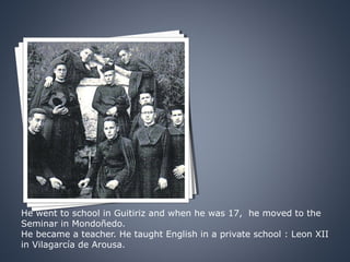 He went to school in Guitiriz and when he was 17, he moved to the
Seminar in Mondoñedo.
He became a teacher. He taught English in a private school : Leon XII
in Vilagarcía de Arousa.
 