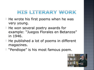  He wrote his first poems when he was
very young.
 He won several poetry awards for
example: “Juegos Florales en Betanzos”
in 1946.
 He published a lot of poems in different
magazines.
 “Penélope” is his most famous poem.
 