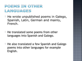  He wrote unpublished poems in Galego,
Spanish, Latin, German and mainly,
French.
 He translated some poems from other
languages into Spanish and Galego.
 He also translated a few Spanish and Galego
poems into other languages for example
English.
 