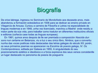 De orixe labrega, ingresou no Seminario de Mondoñedo aos dezasete anos, mais
abandonou a formación eclesiástica en 1936 para se dedicar ao ensino privado en
Vilagarcía de Arousa. Cursou a carreira de Filosofía e Letras na especialidade de
linguas modernas e en 1948, unha vez licenciado, marchou a Madrid, onde residiu a
maior parte da súa vida, para traballar como tradutor en diferentes institucións oficiais
e editoras (coñecía case todas as linguas europeas).
En 1961, quince anos despois de lle ser premiada a composición Nascida dun
sono nun certame en Betanzos, viu a luz o seu único libro, Nimbos, que o convertiu
nunha das voces poéticas máis destacadas das letras galegas do século XX; porén,
os seus primeiros poemas xa apareceran na Escolma de poesía galega, IV. Os
Contemporáneos, editada por Galaxia en 1955. A singularidade do seu
posicionamento estético e ideolóxico e a forza expresiva dos seus versos concédenlle
un lugar destacado no panorama da poesía de posguerra.
BiografíaBiografía
 