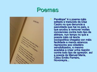 PoemasPoemas
 Penélope" é o poema máisPenélope" é o poema máis
editado e traducido de Díazeditado e traducido de Díaz
Castro no que denuncia aCastro no que denuncia a
pasividade que hai no país, opasividade que hai no país, o
que axudou a remover moitasque axudou a remover moitas
conciencias contra todo tipo deconciencias contra todo tipo de
aldraxe, nun tempo no que aaldraxe, nun tempo no que a
poesía máis cá teoríapoesía máis cá teoría
sociopolítica chegaba con máissociopolítica chegaba con máis
facilidade e menos atrancosfacilidade e menos atrancos
represores aos cidadánsrepresores aos cidadáns
sensibilizados, e mesmosensibilizados, e mesmo
acadaba a crear unha reaciónacadaba a crear unha reación
contra todo tipo de opresióncontra todo tipo de opresión,, asíasí
a poesía de Manuel María,a poesía de Manuel María,
Celso Emilio Ferreiro,Celso Emilio Ferreiro,
Novoneyra...Novoneyra...
 