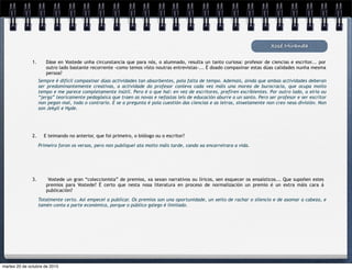 Sempre é difícil compaxinar dúas actividades tan absorbentes, pola falta de tempo. Ademais, aínda que ambas actividades deberan
ser predominantemente creativas, a actividade do profesor conleva cada vez máis una morea de burocracia, que ocupa moito
tempo e me parece completamente inútil. Pero é o que hai: en vez de escritores, prefiren escribientes. Por outro lado, a xiria ou
“jerga” teoricamente pedagóxica que traen as novas e nefastas leis de educación aburre a un santo. Pero ser profesor e ser escritor
non pegan mal, todo o contrario. E se a pregunta é pola cuestión das ciencias e as letras, sinxelamente non creo nesa división. Non
son Jekyll e Hyde.
Xosé Miranda
1. Dáse en Vostede unha circunstancia que para nós, o alumnado, resulta un tanto curiosa: profesor de ciencias e escritor... por
outro lado bastante recorrente -como temos visto noutras entrevistas-... É doado compaxinar estas dúas calidades nunha mesma
persoa?
2. E teimando no anterior, que foi primeiro, o biólogo ou o escritor?
Primeiro foron os versos, pero non publiquei ata moito máis tarde, cando xa encarreirara a vida.
3. Vostede un gran “coleccionista” de premios, xa sexan narrativos ou líricos, sen esquecer os ensaísticos... Que supoñen estes
premios para Vostede? É certo que nesta nosa literatura en proceso de normalización un premio é un extra máis cara á
publicación?
Totalmente certo. Así empecei a publicar. Os premios son una oportunidade, un xeito de rachar o silencio e de asomar a cabeza, e
tamén conta a parte económica, porque o público galego é limitado.
martes 20 de octubre de 2015
 