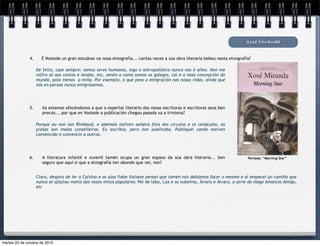 De feito, case sempre: somos seres humanos, logo o antropolóxico nunca nos é alleo. Non me
refiro só aos contos e lendas, etc, senón a como somos os galegos, cal é a nosa concepción do
mundo, polo menos a miña. Por exemplo, o que pesa a emigración nas nosas vidas, aínda que
nós en persoa nunca emigrásemos.
Xosé Miranda
4. É Vostede un gran estudoso na nosa etnografía... cantas veces a súa obra literaria bebeu nesta etnografía?
5. Xa estamos afecéndonos a que o espertar literario das nosas escritoras e escritoras sexa ben
precoz... por que en Vostede a publicación chegou pasada xa a trintena?
Porque eu non son Rimbaud, e ademais estiven sempre fóra dos círculos e os cenáculos. As
présas son malas conselleiras. Eu escribía, pero non publicaba. Publiquei cando estiven
convencido e convencín a outros.
6. A literatura infantil e xuvenil tamén ocupa un gran espazo da súa obra literaria... ben
seguro que aquí si que a etnografía ten abondo que ver, non?
Claro, despois de ler a Calvino e as súas fiabe italiane pensei que tamén nós debiamos facer o mesmo e aí empecei un camiño que
nunca se afastou moito dos nosos mitos populares: Pel de lobo, Lúa e os nubeiros, Álvaro e Álvaro, a serie do mago Amancio Amigo,
etc
Portada: “Morning Star”
martes 20 de octubre de 2015
 